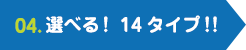 04.選べる！14タイプ！!